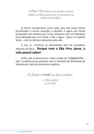 46
livroazul.com.br
O Pão Vivo deve ser posto à mesa
todos os dias para que as pessoas se
alimentem dEle.
Já fomos considerados como nada, pois sem preço fomos
escravizados a muitas situações e pecados. E agora que fomos
comprados sem dinheiro por Cristo, devemos viver em liberdade!
Uma liberdade que só é vivida a Pão e Água – Jesus e o Espírito
Santo –, sem os recheios oferecidos pela vida.
É isso aí... Continue se alimentando bem do verdadeiro
alimento de Deus... Porque com o Pão Vivo, Jesus, a
vida possui sabor!
Enfim, até o próximo livro, nobre cristão ou: crispãozinho...
sem a [cobertura] da ganância nem o [recheio] do [fermento] da
idolatria por meio do sincretismo religioso.
O Jesus é real em dois sentidos:
1. Ele existe!
2. E é Rei.
 