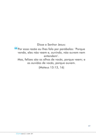 47
livroazul.com.br
Disse o Senhor Jesus:
Por essa razão eu lhes falo por parábolas: ‘Porque
vendo, eles não veem e, ouvindo, não ouvem nem
entendem’.
Mas, felizes são os olhos de vocês, porque veem; e
os ouvidos de vocês, porque ouvem.
(Mateus 13:13, 16)
“
 