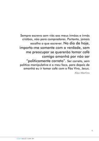 4
livroazul.com.br
Sempre escrevo sem viés aos meus irmãos e irmãs
cristãos, não para compradores. Portanto, jamais
escolho o que escrever. No dia de hoje,
importo-me somente com a verdade, sem
me preocupar se quererão tomar café
comigo amanhã por não ser
“politicamente correto”. Ser correto, sem
política manipulativa é o meu foco, para depois de
amanhã eu ir tomar café com o Pão Vivo, Jesus.
Alex Martins
 