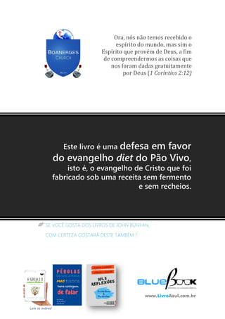 51
livroazul.com.br
# SE VOCÊ GOSTA DOS LIVROS DE JOHN BUNYAN,
COM CERTEZA GOSTARÁ DESTE TAMBÉM !
Ora, nós não temos recebido o
espírito do mundo, mas sim o
Espírito que provém de Deus, a fim
de compreendermos as coisas que
nos foram dadas gratuitamente
por Deus (1 Coríntios 2:12)
Leia os outros!
Este livro é uma defesa em favor
do evangelho diet do Pão Vivo,
isto é, o evangelho de Cristo que foi
fabricado sob uma receita sem fermento
e sem recheios.
www.LivroAzul.com.br
 
