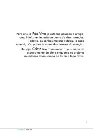 6
livroazul.com.br
Para uns, o Pão Vivo já está tão passado e antigo,
que, infelizmente, está ao ponto de virar torradas.
Todavia, os sonhos materiais deles, a cada
manhã, são postos à vitrine dos desejos do coração.
Ou seja, Cristo fica ´´mofando´´ no armário do
esquecimento da alma enquanto os projetos
mundanos estão saindo do forno a todo favor.
 