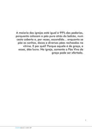 7
livroazul.com.br
A maioria das igrejas está igual à 99% das padarias,
porquanto colocam o pão puro atrás do balcão, num
cesto coberto e, por vezes, escondido... enquanto se
põe os sonhos, doces e diversos pães recheados na
vitrine. E por quê? Porque aquele é de graça, e
esses, dão lucro. Na igreja, somente o Pão Vivo da
graça pode ser ofertado.
 