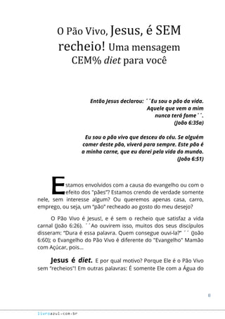 8
livroazul.com.br
O Pão Vivo, Jesus, é SEM
recheio! Uma mensagem
CEM% diet para você
Então Jesus declarou: ´´Eu sou o pão da vida.
Aquele que vem a mim
nunca terá fome´´.
(João 6:35a)
Eu sou o pão vivo que desceu do céu. Se alguém
comer deste pão, viverá para sempre. Este pão é
a minha carne, que eu darei pela vida do mundo.
(João 6:51)
stamos envolvidos com a causa do evangelho ou com o
efeito dos "pães”? Estamos crendo de verdade somente
nele, sem interesse algum? Ou queremos apenas casa, carro,
emprego, ou seja, um “pão” recheado ao gosto do meu desejo?
O Pão Vivo é Jesus!, e é sem o recheio que satisfaz a vida
carnal (João 6:26). ´´Ao ouvirem isso, muitos dos seus discípulos
disseram: “Dura é essa palavra. Quem consegue ouvi-la?” ´´ (João
6:60); o Evangelho do Pão Vivo é diferente do "Evangelho" Mamão
com Açúcar, pois...
Jesus é diet. E por qual motivo? Porque Ele é o Pão Vivo
sem “recheios"! Em outras palavras: É somente Ele com a Água do
E
 