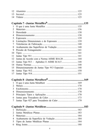 12 Alumínio ............................................................................... 125
13 Inconel................................................................................... 125
14 Titânio ................................................................................... 125

Capítulo 7 –Juntas Metalflex® . .......................................................135
 1    O que é uma Junta Metalflex®. ............................................... 135
 2    Materiais ................................................................................ 136
 3    Densidade .............................................................................. 138
 4    Dimensionamento .................................................................. 138
 5    Espessura ............................................................................... 139
 6    Limitações Dimensionais e de Espessura ............................... 139
 7    Tolerâncias de Fabricação ...................................................... 140
 8    Acabamento das Superfícies de Vedação ................................ 140
 9    Pressão de Esmagamento ....................................................... 141
10    Tipos ..................................................................................... 141
11    Juntas Tipo 911 ...................................................................... 141
12    Juntas de Acordo com a Norma ASME B16.20 ...................... 144
13    Juntas Tipo 913 – Apêndice E ASME B.16.5 ........................ 148
14    Outras Normas ....................................................................... 148
15    Dimensionamento de Juntas Tipo 913 Especiais .................... 148
16    Juntas Tipo 912 ...................................................................... 150
17    Juntas Tipo 914 ...................................................................... 151

Capítulo 8 –Juntas Metalbest® . ......................................................169
 1    O que é uma Junta Metalbest ®. .............................................. 169
 2    Metais .................................................................................... 170
 3    Enchimento............................................................................ 170
 4    Dimensionamento . . . . . . . . . . . . . . . . . . . . . . . . . . ............... 170
 5    Principais Tipos e Aplicações ................................................ 170
 6    Juntas para Trocadores de Calor ............................................. 173
 7    Juntas Tipo 927 para Trocadores de Calor .............................. 179

Capítulo 9 –Juntas Metálicas ..........................................................183
 1    Definição............................................................................... 183
 2    Juntas Metálicas Planas .......................................................... 183
 3    Materiais ................................................................................ 184
 4    Acabamento da Superfície de Vedação ................................... 184
 5    Tipos de Juntas Metálicas Planas ........................................... 184
 6    Ring Joints ............................................................................. 188
                                                      9
 