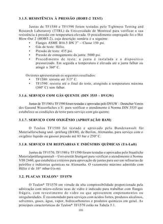 3.1.5. RESISTÊNCIA À PRESSÃO (HOBT-2 TEST)

       Juntas de TF1580 e TF1590 foram testadas pelo Tightness Testing and
Research Laboratory (TTRL) da Universidade de Montreal para verificar a sua
resistência à pressão em temperatura elevada. O procedimento empregado foi o Hot
Blow-Out 2 (HOBT-2), cuja descrição sumária é a seguinte:
       •    Flanges ASME B16.5 DN 3” – Classe 150 psi.
       •    Gás de teste: Hélio.
       •    Pressão de teste: 435 psi.
       •    Pressão de esmagamento da junta: 5000 psi.
       •    Procedimento de teste: a junta é instalada e o dispositivo
            pressurizado. Em seguida a temperatura é elevada até a junta falhar ou
            atingir a 360º C.

    Os testes apresentaram os seguintes resultados:
     •     TF1580: resistiu até 313º C.
     •     TF1590: resistiu até o final do teste, atingindo a temperatura máxima
           (360º C) sem falhar.

3.1.6. SERVIÇO COM GÁS QUENTE (DIN 3535 - DVGW)

      Juntas de TF1580 e TF1590 foram testadas e aprovadas pelo DVGW – Deutscher Verein
des Gasund Wasserfaches e.V. para verificar o atendimento à Norma DIN 3535 que
estabelece as condições de teste para serviço com gás quente.

3.1.7. SERVIÇO COM OXIGÊNIO (APROVAÇÃO BAM)

      O Tealon TF1580 foi testado e aprovado pelo Bundesansalt für
Materialforschung und –prüfung (BAM), de Berlim, Alemanha, para serviço com o
oxigênio líquido ou gasoso pressão até 83 bar e 250º C.

3.1.8. SERVIÇO EM REFINARIAS E INDÚSTRIS QUÍMICAS (TA-Luft)

       Juntas de TF1570, TF1580 e TF1590 foram testadas e aprovadas pelo Staatliche
Materialprüfungsanstalt – Universität Stuttgart para verificar o atendimento à Norma
VDI 2440, que estabelece critérios para aprovação de juntas para uso em refinarias de
petróleo e indústrias químicas na Alemanha. O vazamento máximo admitido com
Hélio é de 10-4 mbar-l/(s-m).

3.2. PLACAS TEALON* TF1570

       O Tealon* TF1570 em virtude da alta compressibilidade proporcionada pela
aditivação com micro-esferas ocas de vidro é indicado para trabalhar com flanges
frágeis, com revestimento de vidro ou que apresentem empenamentos ou
irregularidades. É recomendado para serviços com ácidos fortes, produtos alcalinos,
solventes, gases, água, vapor, hidrocarbonetos e produtos químicos em geral. As
principais características do Tealon* TF1570 estão na Tabela 5.1.
                                         101
 