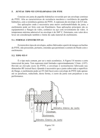 5.   JUNTAS TIPO 933 ENVELOPADAS EM PTFE

       Consiste em junta de papelão hidráulico revestido por um envelope contínuo
de PTFE. Alia as características de resistência mecânica e resiliência do papelão
hidráulico, com a resistência química de PTFE. A espessura do envelope é de 0.5 mm.
       Em aplicações onde é necessária uma maior conformabilidade da junta, o
enchimento pode ser feito com um Elastômero. Suas aplicações principais são os
equipamentos e flanges de vidro, cerâmico ou aço com revestimento de vidro. A
temperatura máxima admissível no envelope é de 260º C. Entretanto, este valor deve
levar em consideração também o limite de cada material do enchimento.

5.1. FORMAS CONSTRUTIVAS

      Existem dois tipos de envelopes, ambos fabricados a partir de tarugos ou buchas
de PTFE, não possuindo, portanto, emendas que permitam o contato do fluido com o
enchimento.

5.2. TIPO 933-V

       É o tipo mais comum, por ser o mais econômico. A Figura 5.8 mostra o corte
transversal da junta. Tem espessura total limitada a aproximadamente 3.2mm (1/8").
Devido ao elevado custo do PTFE, o envelope é normalmente fabricado nas
dimensões RF (raised face). Quando é necessário que a junta cubra toda a superfície
do flange, o enchimento pode ser FF (full face) com o envelope de PTFE indo apenas
até os parafusos, reduzindo, desta forma, o custo da junta sem prejudicar a sua
performance.




                                     Figura 5.8

                                        107
 