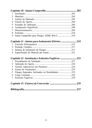 Capítulo 10 –Juntas Camprofile ................................................... 203
 1    Introdução ............................................................................. 203
 2    Materiais ............................................................................... 205
 3    Limites de Operação .............................................................. 205
 4    Cálculo do Aperto.................................................................. 206
 5    Exemplo de Aplicação ........................................................... 206
 6    Acabamento Superficial......................................................... 209
 7    Dimensionamento.................................................................. 209
 8    Formatos ............................................................................... 210
 9    Juntas Camprofile para Flanges ASME B16.5........................ 210

Capítulo 11 –Juntas para Isolamento Elétrico .......................... 215
 1    Corrosão Eletroquímica ......................................................... 215
 2    Proteção Catódica .................................................................. 217
 3    Sistema de Isolamento de Flanges .......................................... 217
 4    Especificação do Material das Juntas ..................................... 221

Capítulo 12 –Instalação e Emissões Fugitivas ........................... 223
 1    Procedimento de Instalação ................................................... 223
 2    Aplicação do Aperto .............................................................. 224
 3    Tensões Admissíveis nos Parafusos ........................................ 224
 4    Causas de Vazamentos ........................................................... 225
 5    Flanges Separados, Inclinados ou Desalinhados ..................... 225
 6    Carga Constante ..................................................................... 226
 7    Emissões Fugitivas ................................................................ 229

Capítulo 13 –Fatores de Conversão ............................................. 235

Bibliografia ........................................................................................ 237




                                                    10
 