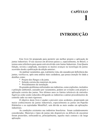 CAPÍTULO

                                                                                   1

                                                       INTRODUÇÃO




         Este livro foi preparado para permitir um melhor projeto e aplicação de
juntas industriais. O seu sucesso em diversos países e, especialmente, no Brasil, o
tornou uma referência para quem está envolvido com Juntas Industriais. Esta Quarta
Edição, revista e ampliada, incorpora os muitos avanços na tecnologia de juntas
ocorridos desde a publicação da edição anterior..
         Ao analisar vazamentos, que, à primeira vista, são causados por deficiência das
juntas, verifica-se, após uma análise mais cuidadosa, que pouca atenção foi dada a
detalhes como:
         · Projeto dos flanges e da junta.
         · Seleção correta dos materiais da junta.
         · Procedimentos de instalação.
         Os grandes problemas enfrentados nas indústrias, como explosões, incêndios
e poluição ambiental, causados por vazamentos, podem ser evitados com projeto e
aplicação correta das juntas. Nos últimos anos os limites toleráveis de emissões
fugitivas estão sendo reduzidos obrigando as indústrias a adotar procedimentos de
controle cada vez mais rigorosos.
         O objetivo deste livro é ajudar a prevenir estes acidentes, propiciando um
maior conhecimento de juntas industriais, especialmente as juntas em Papelão
Hidráulico e as espiraladas Metalflex®, sem dúvida as mais usadas em aplicações
industriais.
         As condições existentes nas indústrias brasileiras foram cuidadosamente
consideradas. Materiais e tipos de juntas não disponíveis ou difíceis de encontrar
foram preteridos, enfocando-se, principalmente, aqueles mais comuns e de larga
aplicação.




                                          11
 