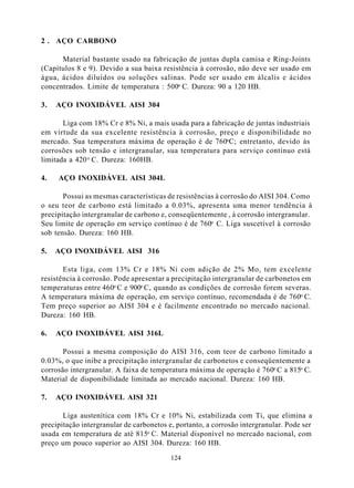 2 . AÇO CARBONO

      Material bastante usado na fabricação de juntas dupla camisa e Ring-Joints
(Capítulos 8 e 9). Devido a sua baixa resistência à corrosão, não deve ser usado em
água, ácidos diluídos ou soluções salinas. Pode ser usado em álcalis e ácidos
concentrados. Limite de temperatura : 500o C. Dureza: 90 a 120 HB.

3.   AÇO INOXIDÁVEL AISI 304

       Liga com 18% Cr e 8% Ni, a mais usada para a fabricação de juntas industriais
em virtude da sua excelente resistência à corrosão, preço e disponibilidade no
mercado. Sua temperatura máxima de operação é de 760oC; entretanto, devido às
corrosões sob tensão e intergranular, sua temperatura para serviço contínuo está
limitada a 420 o C. Dureza: 160HB.

4.   AÇO INOXIDÁVEL AISI 304L

       Possui as mesmas características de resistências à corrosão do AISI 304. Como
o seu teor de carbono está limitado a 0.03%, apresenta uma menor tendência à
precipitação intergranular de carbono e, conseqüentemente , à corrosão intergranular.
Seu limite de operação em serviço contínuo é de 760o C. Liga suscetível à corrosão
sob tensão. Dureza: 160 HB.

5.   AÇO INOXIDÁVEL AISI 316

       Esta liga, com 13% Cr e 18% Ni com adição de 2% Mo, tem excelente
resistência à corrosão. Pode apresentar a precipitação intergranular de carbonetos em
temperaturas entre 460o C e 900o C, quando as condições de corrosão forem severas.
A temperatura máxima de operação, em serviço contínuo, recomendada é de 760o C.
Tem preço superior ao AISI 304 e é facilmente encontrado no mercado nacional.
Dureza: 160 HB.

6.   AÇO INOXIDÁVEL AISI 316L

       Possui a mesma composição do AISI 316, com teor de carbono limitado a
0.03%, o que inibe a precipitação intergranular de carbonetos e conseqüentemente a
corrosão intergranular. A faixa de temperatura máxima de operação é 760o C a 815o C.
Material de disponibilidade limitada ao mercado nacional. Dureza: 160 HB.

7.   AÇO INOXIDÁVEL AISI 321

       Liga austenítica com 18% Cr e 10% Ni, estabilizada com Ti, que elimina a
precipitação intergranular de carbonetos e, portanto, a corrosão intergranular. Pode ser
usada em temperatura de até 815o C. Material disponível no mercado nacional, com
preço um pouco superior ao AISI 304. Dureza: 160 HB.

                                          124
 