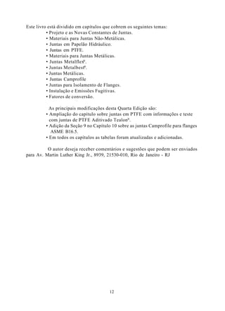 Este livro está dividido em capítulos que cobrem os seguintes temas:
          • Projeto e as Novas Constantes de Juntas.
          • Materiais para Juntas Não-Metálicas.
          • Juntas em Papelão Hidráulico.
          • Juntas em PTFE.
          • Materiais para Juntas Metálicas.
          • Juntas Metalflex®.
          • Juntas Metalbest®.
          • Juntas Metálicas.
          • Juntas Camprofile
          • Juntas para Isolamento de Flanges.
          • Instalação e Emissões Fugitivas.
          • Fatores de conversão.

           As principais modificações desta Quarta Edição são:
         • Ampliação do capítulo sobre juntas em PTFE com informações e teste
           com juntas de PTFE Aditivado Tealon®.
         • Adição da Seção 9 no Capítulo 10 sobre as juntas Camprofile para flanges
            ASME B16.5.
         • Em todos os capítulos as tabelas foram atualizadas e adicionadas.

          O autor deseja receber comentários e sugestões que podem ser enviados
para Av. Martin Luther King Jr., 8939, 21530-010, Rio de Janeiro - RJ




                                        12
 
