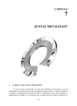 CAPÍTULO

                                                                              7

                                   JUNTAS METALFLEX®




1.   O QUE É UMA JUNTA METALFLEX ®

       É uma espiral constituída de uma fita metálica pré-formada e de um
enchimento com material macio que, interagindo, proporcionam a vedação. Quando é
realizado o esmagamento inicial da junta o enchimento escoa preenchendo as
imperfeições do flange. A fita metálica tem a função de dar resistência mecânica. O

                                       135
 