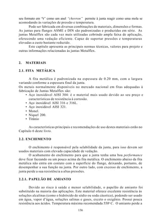 seu formato em ‘V’ como um anel “chevron” permite à junta reagir como uma mola se
acomodando às variações de pressão e temperatura.
       Pode ser fabricada em diversas combinações de materiais, dimensões e formas.
As juntas para flanges ASME e DIN são padronizadas e produzidas em série. As
juntas Metalflex são cada vez mais utilizadas cobrindo ampla faixa de aplicação,
oferecendo uma vedação eficiente. Capaz de suportar pressões e temperaturas
elevadas a custo bastante reduzido.
       Este capítulo apresenta as principais normas técnicas, valores para projeto e
outras informações relacionadas às juntas Metalflex.


2.   MATERIAIS

2.1. FITA METÁLICA

       A fita metálica é padronizada na espessura de 0.20 mm, com a largura
variando conforme a espessura final da junta.
Os metais normalmente disponíveis no mercado nacional em fitas adequadas à
fabricação de Juntas Metalflex são:
     • Aço inoxidável AISI 304: é o material mais usado devido ao seu preço e
       características de resistência à corrosão.
     • Aço inoxidável AISI 316 e 316L.
     • Aço inoxidável AISI 321.
     • Monel.
     • Níquel 200.
     • Titânio

      As características principais e recomendações de uso destes materiais estão no
Capítulo 6 deste livro.

2.2. ENCHIMENTO

       O enchimento é responsável pela selabilidade da junta, para isso devem ser
usados materiais com elevada capacidade de vedação.
       O acabamento do enchimento para que a junta tenha uma boa performance
deve ficar faceando ou um pouco acima da fita metálica. O enchimento abaixo da fita
metálica não entra em contato com a superfície do flange, deixando, portanto, de
desempenhar a sua função na junta. Por outro lado, com excesso de enchimento, a
junta perde a sua resistência a altas pressões.

2.2.1. PAPELÃO DE AMIANTO

       Devido ao risco à saúde e menor selabilidade, o papelão de amianto foi
substituído na maioria das aplicações. Este material oferece excelente resistência às
soluções alcalinas (como o hidróxido de sódio ou soda cáustica), podendo ser usado
em água, vapor d’água, soluções salinas e gases, exceto o oxigênio. Possui pouca
resistência aos ácidos. Temperatura máxima recomendada 550o C. O amianto perde a

                                        136
 