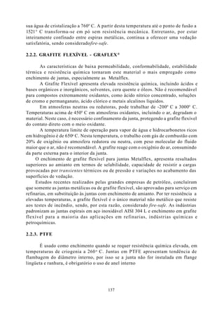 sua água de cristalização a 760° C. A partir desta temperatura até o ponto de fusão a
1521° C transforma-se em pó sem resistência mecânica. Entretanto, por estar
inteiramente confinado entre espiras metálicas, continua a oferecer uma vedação
satisfatória, sendo considerado fire-safe.

2.2.2. GRAFITE FLEXÍVEL - GRAFLEX ®

       As características de baixa permeabilidade, conformabilidade, estabilidade
térmica e resistência química tornaram este material o mais empregado como
enchimento de juntas, especialmente as Metalflex.
       A Grafite Flexível apresenta elevada resistência química, incluindo ácidos e
bases orgânicos e inorgânicos, solventes, cera quente e óleos. Não é recomendável
para compostos extremamente oxidantes, como ácido nítrico concentrado, soluções
de cromo e permanganato, ácido clórico e metais alcalinos líquidos.
       Em atmosferas neutras ou redutoras, pode trabalhar de -200° C a 3000° C.
Temperaturas acima de 450° C em atmosferas oxidantes, incluindo o ar, degradam o
material. Neste caso, é necessário confinamento da junta, protegendo a grafite flexível
do contato direto com o meio oxidante.
       A temperatura limite de operação para vapor de água e hidrocarbonetos ricos
em hidrogênio é de 650o C. Nesta temperatura, o trabalho com gás de combustão com
20% de oxigênio ou atmosfera redutora ou neutra, com peso molecular do fluido
maior que o ar, não é recomendável. A grafite reage com o oxigênio do ar, consumindo
da parte externa para o interior da junta.
     O enchimento de grafite flexível para juntas Metalflex, apresenta resultados
superiores ao amianto em termos de selabilidade, capacidade de resistir a cargas
provocadas por transientes térmicos ou de pressão e variações no acabamento das
superfícies de vedação.
     Estudos recentes realizados pelas grandes empresas de petróleo, concluíram
que somente as juntas metálicas ou de grafite flexível, são aprovadas para serviço em
refinarias, em substituição às juntas com enchimento de amianto. Por ter resistência a
elevadas temperaturas, a grafite flexível é o único material não metálico que resiste
aos testes de incêndio, sendo, por esta razão, considerado fire-safe. As indústrias
padronizam as juntas espirais em aço inoxidável AISI 304 L e enchimento em grafite
flexível para a maioria das aplicações em refinarias, indústrias químicas e
petroquímicas.

2.2.3. PTFE

       É usado como enchimento quando se requer resistência química elevada, em
temperaturas de criogenia a 260 o C. Juntas em PTFE apresentam tendência de
flambagem do diâmetro interno, por isso se a junta não for instalada em flange
lingüeta e ranhura, é obrigatório o uso de anel interno




                                         137
 