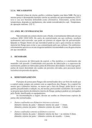 2.2.4. MICA-GRAFITE

      Material à base de clorita, grafite e celulose ligados com látex NBR. Por ter o
mesmo preço e desempenho bastante similar ao amianto até aproximadamente 232o C
teve o seu uso bastante difundido como alternativa. Entretanto, acima desta
temperatura, degrada-se rapidamente, não sendo considerado fire-safe. Temperatura
de operação máxima: 232o C.


2.3. ANEL DE CENTRALIZAÇÂO

      Não entrando em contato direto com o fluido, é normalmente fabricado em aço
carbono AISI 1010/1020. Os anéis de centralização em aço carbono, recebem
acabamento anti-corrosão, que pode ser pintura ou algum tipo de galvanização.
Quando os flanges forem em aço inoxidável pode-se usar a guia externa no mesmo
material do flange para evitar a sua contaminação pelo aço carbono. Em ambientes
extremamente agressivos ou em criogenia também é recomendado o uso da guia externa
em aço inoxidável.


3.   DENSIDADE

       No processo de fabricação da espiral, a fita metálica e o enchimento são
mantidos sob pressão. Combinando esta pressão de fabricação e a espessura do
enchimento, podem ser fabricadas juntas de diferentes densidades. Como regra geral,
juntas de maior densidade são usadas em pressões elevadas, pois possuem maior
resistência às pressões de aperto.


4.   DIMENSIONAMENTO

       O projeto de juntas para flanges não normalizados deve ser feito de modo que
a espiral esteja sempre em contato com as superfícies dos flanges. Se a espiral for
menor que o diâmetro interno, ou maior que a face do flange, pode haver a sua
quebra, prejudicando a vedação, ou, até mesmo, provocando vazamentos. Se a espiral
se projetar para dentro do diâmetro interno do flange, pedaços podem ser carregados
pelo fluido, danificando os equipamentos.
       As recomendações a seguir, devem ser usadas ao dimensionar espirais de
juntas não normalizadas.

•    Juntas confinadas nos diâmetros internos e externos:
     diâmetro interno da junta = diâmetro interno do canal + 1.6mm.
     diâmetro externo da junta = diâmetro externo do canal – 1.6mm

•    Juntas confinadas somente ao diâmetro externo:
     diâmetro interno da junta = diâmetro interno da face + no mínimo 6.4mm.
     diâmetro externo da junta = diâmetro externo do ressalto – 1.6mm.

                                        138
 