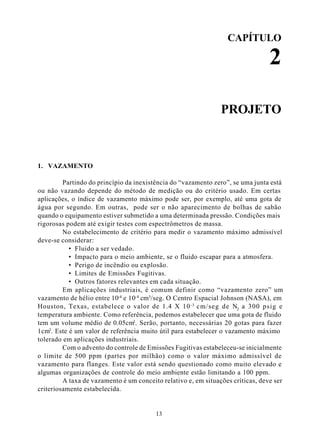 CAPÍTULO

                                                                                 2

                                                                PROJETO



1. VAZAMENTO

         Partindo do princípio da inexistência do “vazamento zero”, se uma junta está
ou não vazando depende do método de medição ou do critério usado. Em certas
aplicações, o índice de vazamento máximo pode ser, por exemplo, até uma gota de
água por segundo. Em outras, pode ser o não aparecimento de bolhas de sabão
quando o equipamento estiver submetido a uma determinada pressão. Condições mais
rigorosas podem até exigir testes com espectrômetros de massa.
         No estabelecimento de critério para medir o vazamento máximo admissível
deve-se considerar:
           • Fluido a ser vedado.
           • Impacto para o meio ambiente, se o fluido escapar para a atmosfera.
           • Perigo de incêndio ou explosão.
           • Limites de Emissões Fugitivas.
           • Outros fatores relevantes em cada situação.
         Em aplicações industriais, é comum definir como “vazamento zero” um
vazamento de hélio entre 10-4 e 10-8 cm3/seg. O Centro Espacial Johnson (NASA), em
Houston, Texas, estabelece o valor de 1.4 X 10 -3 cm/seg de N2 a 300 psig e
temperatura ambiente. Como referência, podemos estabelecer que uma gota de fluido
tem um volume médio de 0.05cm3. Serão, portanto, necessárias 20 gotas para fazer
1cm3. Este é um valor de referência muito útil para estabelecer o vazamento máximo
tolerado em aplicações industriais.
         Com o advento do controle de Emissões Fugitivas estabeleceu-se inicialmente
o limite de 500 ppm (partes por milhão) como o valor máximo admissível de
vazamento para flanges. Este valor está sendo questionado como muito elevado e
algumas organizações de controle do meio ambiente estão limitando a 100 ppm.
         A taxa de vazamento é um conceito relativo e, em situações críticas, deve ser
criteriosamente estabelecida.


                                         13
 