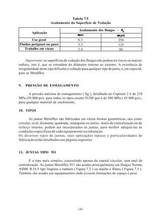 Tabela 7.5
                       Acabamento da Superfície de Vedação

                                           Acabamento dos flanges - Ra
         Aplicação
                                          µm                      µ pol
        Uso geral                         6.3                      250
Fluidos perigosos ou gases                3.2                      125
   Trabalho em vácuo                      2.0                      80


     Importante: as superfícies de vedação dos flanges não podem ter riscos ou marcas
radiais, isto é, que se estendam do diâmetro interno ao externo. A existência de
irregularidade deste tipo dificulta a vedação para qualquer tipo de junta, e, em especial,
para as Metalflex.


9.   PRESSÃO DE ESMAGAMENTO

      A pressão máxima de esmagamento ( Sg ), detalhada no Capítulo 2 é de 210
MPa (30 000 psi) para todos os tipos exceto 913M que é de 300 MPa ( 43 000 psi) ,
para qualquer material de enchimento.

10. TIPOS

       As juntas Metalflex são fabricadas em várias formas geométricas, tais como
circular, oval, diamante, quadrada, retangular ou outras. Anéis de centralização ou de
reforço interno, podem ser incorporados às juntas, para melhor adequá-las às
condições específicas de cada equipamento ou tubulação.
Os diversos tipos de juntas, suas aplicações típicas e particularidades de
fabricação estão detalhados nas páginas seguintes.


11. JUNTAS TIPO 911

       É o tipo mais simples, consistindo apenas da espiral circular, sem anel de
centralização. As juntas Metalflex 911 são usadas principalmente em flanges Norma
ASME B.16.5 tipo lingüeta e ranhura ( Figura 7.2 ) ou macho e fêmea ( Figura 7.3 ).
Também são usadas em equipamentos onde existem limitações de espaço e peso.




                                           141
 