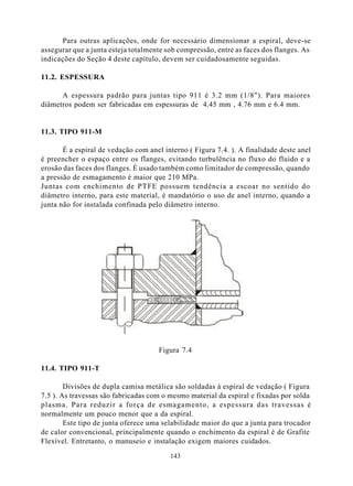 Para outras aplicações, onde for necessário dimensionar a espiral, deve-se
assegurar que a junta esteja totalmente sob compressão, entre as faces dos flanges. As
indicações do Seção 4 deste capítulo, devem ser cuidadosamente seguidas.

11.2. ESPESSURA

      A espessura padrão para juntas tipo 911 é 3.2 mm (1/8"). Para maiores
diâmetros podem ser fabricadas em espessuras de 4.45 mm , 4.76 mm e 6.4 mm.


11.3. TIPO 911-M

       É a espiral de vedação com anel interno ( Figura 7.4. ). A finalidade deste anel
é preencher o espaço entre os flanges, evitando turbulência no fluxo do fluido e a
erosão das faces dos flanges. É usado também como limitador de compressão, quando
a pressão de esmagamento é maior que 210 MPa.
Juntas com enchimento de PTFE possuem tendência a escoar no sentido do
diâmetro interno, para este material, é mandatório o uso de anel interno, quando a
junta não for instalada confinada pelo diâmetro interno.




                                      Figura 7.4

11.4. TIPO 911-T

        Divisões de dupla camisa metálica são soldadas à espiral de vedação ( Figura
7.5 ). As travessas são fabricadas com o mesmo material da espiral e fixadas por solda
plasma. Para reduzir a força de esmagamento, a espessura das travessas é
normalmente um pouco menor que a da espiral.
        Este tipo de junta oferece uma selabilidade maior do que a junta para trocador
de calor convencional, principalmente quando o enchimento da espiral é de Grafite
Flexível. Entretanto, o manuseio e instalação exigem maiores cuidados.

                                         143
 