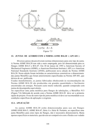 Figura 7.5

12. JUNTAS DE ACORDO COM A NORMA ASME B16.20 ( API 601 )

       Diversos países desenvolveram normas dimensionais para este tipo de junta.
A Norma ASME B16.20 tem sido a mais empregada, pois foi dimensionada para os
flanges ASME B16.5 e B16.47. Em 30 de março de 1993 a American Society of
Mechanical Engineers (ASME), o American Petroleum Institute ( API ) e o American
National Standards Institute (ANSI), publicaram nova edição da Norma ASME
B16.20. Nesta edição foram incluídas as características construtivas e dimensionais
das juntas Metalflex que foram anteriormente especificadas na Norma API 601, que
deixou de ser publicada.
Usadas mundialmente, as juntas fabricadas obedecendo às recomendações da
Norma ASME B16.20 são produzidas em grandes quantidades e facilmente
encontradas em estoque. Possuem custo muito reduzido, quando comparado com
juntas de desempenho equivalente.
Ao especificar uma junta metálica para flanges de tubulações, a Metalflex 913
(Figura 7.6) fabricada de acordo com a Norma ASME B16.20 deve ser a primeira
opção de projeto. O uso de outro tipo de junta metálica só deve ser recomendado se as
condições específicas da aplicação o exigirem.

12.1. APLICAÇÃO

     As juntas ASME B16.20 estão dimensionadas para uso em flanges
ASME/ANSI B16.5, ASME B16.47, Série A e Série B. Portanto, ao especificar uma
junta Metalflex para estes tipos de flanges, não é necessário dimensioná-la. Basta
apenas especificar os materiais, que devem ser compatíveis com o fluido a ser vedado



                                        144
 