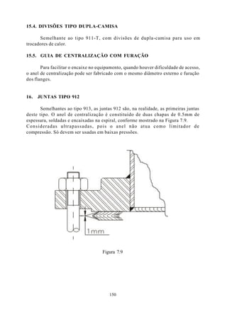 15.4. DIVISÕES TIPO DUPLA-CAMISA

      Semelhante ao tipo 911-T, com divisões de dupla-camisa para uso em
trocadores de calor.

15.5. GUIA DE CENTRALIZAÇÃO COM FURAÇÃO

       Para facilitar o encaixe no equipamento, quando houver dificuldade de acesso,
o anel de centralização pode ser fabricado com o mesmo diâmetro externo e furação
dos flanges.


16.   JUNTAS TIPO 912

       Semelhantes ao tipo 913, as juntas 912 são, na realidade, as primeiras juntas
deste tipo. O anel de centralização é constituído de duas chapas de 0.5mm de
espessura, soldadas e encaixadas na espiral, conforme mostrado na Figura 7.9.
Consideradas ultrapassadas, pois o anel não atua como limitador de
compressão. Só devem ser usadas em baixas pressões.




                                     Figura 7.9




                                        150
 