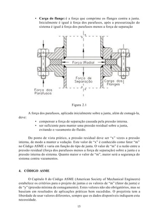 • Carga do flange: é a força que comprime os flanges contra a junta.
              Inicialmente é igual à força dos parafusos, após a pressurização do
              sistema é igual à força dos parafusos menos a força de separação




                                      Figura 2.1

        A força dos parafusos, aplicada inicialmente sobre a junta, além de esmagá-la,
deve:
            • compensar a força de separação causada pela pressão interna.
            • ser suficiente para manter uma pressão residual sobre a junta,
              evitando o vazamento do fluido.

       Do ponto de vista prático, a pressão residual deve ser “x” vezes a pressão
interna, de modo a manter a vedação. Este valor de “x” é conhecido como fator “m”
no Código ASME e varia em função do tipo de junta. O valor de “m” é a razão entre a
pressão residual (força dos parafusos menos a força de separação) sobre a junta e a
pressão interna do sistema. Quanto maior o valor de “m”, maior será a segurança do
sistema contra vazamentos.


4. CÓDIGO ASME

       O Capítulo 8 do Código ASME (American Society of Mechanical Engineers)
estabelece os critérios para o projeto de juntas e os valores de “m” (fator da junta) e
de “y” (pressão mínima de esmagamento). Estes valores não são obrigatórios, mas se
baseiam em resultados de aplicações práticas bem sucedidas. O projetista tem a
liberdade de usar valores diferentes, sempre que os dados disponíveis indiquem esta
necessidade.

                                          15
 