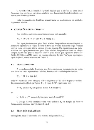 O Apêndice II, do mesmo capítulo, requer que o cálculo de uma união
flangeada com aperto por parafusos seja feito para duas condições independentes: de
operação e de esmagamento.

       Nota: o procedimento de cálculo a seguir deve ser usado sempre em unidades
inglesas de medida.


4.1 CONDIÇÕES OPERACIONAIS

       Esta condição determina uma força mínima, pela equação:

       W m 1 = (π G2 P / 4 ) + (2 b π G m P) (eq. 2.1)

       Esta equação estabelece que a força mínima dos parafusos necessária para as
condições operacionais é igual à soma da força de pressão mais uma carga residual
sobre a junta vezes um fator e vezes a pressão interna. Ou, interpretando de outra
maneira, esta equação estabelece que a força mínima dos parafusos deve ser tal que
sempre exista uma pressão residual sobre a junta maior que a pressão interna do
fluido. O Código ASME sugere os valores mínimos do fator “m” para os diversos
tipos de juntas, como mostrado na Tabela 2.1.


4.2.   ESMAGAMENTO

      A segunda condição determina uma força mínima de esmagamento da junta,
sem levar em conta a pressão de trabalho. Esta força é calculada pela fórmula:

       W m 2 = π b G y (eq. 2.2)

onde “b” é definido como a largura efetiva da junta e “y” é o valor da pressão mínima
de esmagamento, obtida na Tabela 2.1. O valor de “b” é calculado por:

       b = b0, quando b0 for igual ou menor 6.4 mm (1/4")

ou

                        0.5
       b = 0.5 ( b0 )         quando b0 for maior que 6.4 mm (1/4")

       O Código ASME também define como calcular b 0 em função da face do
flange, como mostrado nas Tabelas 2.1 e 2.2.


4.3.   ÁREA DOS PARAFUSOS

Em seguida, deve-se calcular a área mínima dos parafusos A m :


                                              16
 