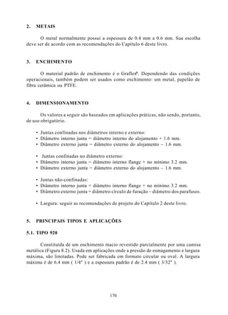 2.   METAIS

      O metal normalmente possui a espessura de 0.4 mm a 0.6 mm. Sua escolha
deve ser de acordo com as recomendações do Capítulo 6 deste livro.


3.   ENCHIMENTO

                                                  ®
       O material padrão de enchimento é o Graflex . Dependendo das condições
operacionais, também podem ser usados como enchimento: um metal, papelão de
fibra cerâmica ou PTFE.


4.   DIMENSIONAMENTO

       Os valores a seguir são baseados em aplicações práticas, não sendo, portanto,
de uso obrigatório.

     • Juntas confinadas nos diâmetros interno e externo:
     • Diâmetro interno junta = diâmetro interno do alojamento + 1.6 mm.
     • Diâmetro externo junta = diâmetro externo do alojamento – 1.6 mm.

     • Juntas confinadas no diâmetro externo:
     • Diâmetro interno junta = diâmetro interno flange + no mínimo 3.2 mm.
     • Diâmetro externo junta = diâmetro externo do alojamento – 1.6 mm.

     • Juntas não-confinadas:
     • Diâmetro interno junta = diâmetro interno flange + no mínimo 3.2 mm.
     • Diâmetro externo junta = diâmetro círculo de furação – diâmetro dos parafusos.

     • Largura: seguir as recomendações de projeto do Capítulo 2 deste livro.


5.   PRINCIPAIS TIPOS E APLICAÇÕES

5.1. TIPO 920

      Constituída de um enchimento macio revestido parcialmente por uma camisa
metálica (Figura 8.2). Usada em aplicações onde a pressão de esmagamento e largura
máxima, são limitadas. Pode ser fabricada em formato circular ou oval. A largura
máxima é de 6.4 mm ( 1/4" ) e a espessura padrão é de 2.4 mm ( 3/32" ).




                                        170
 