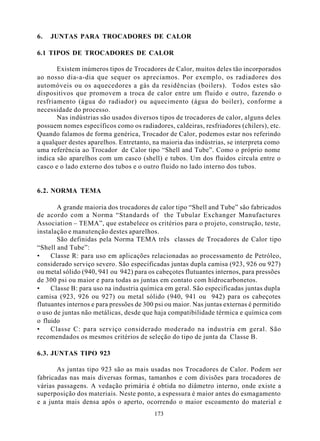6.   JUNTAS PARA TROCADORES DE CALOR

6.1 TIPOS DE TROCADORES DE CALOR

       Existem inúmeros tipos de Trocadores de Calor, muitos deles tão incorporados
ao nosso dia-a-dia que sequer os apreciamos. Por exemplo, os radiadores dos
automóveis ou os aquecedores a gás da residências (boilers). Todos estes são
dispositivos que promovem a troca de calor entre um fluido e outro, fazendo o
resfriamento (água do radiador) ou aquecimento (água do boiler), conforme a
necessidade do processo.
       Nas indústrias são usados diversos tipos de trocadores de calor, alguns deles
possuem nomes específicos como os radiadores, caldeiras, resfriadores (chilers), etc.
Quando falamos de forma genérica, Trocador de Calor, podemos estar nos referindo
a qualquer destes aparelhos. Entretanto, na maioria das indústrias, se interpreta como
uma referência ao Trocador de Calor tipo “Shell and Tube”. Como o próprio nome
indica são aparelhos com um casco (shell) e tubos. Um dos fluidos circula entre o
casco e o lado externo dos tubos e o outro fluido no lado interno dos tubos.


6.2. NORMA TEMA

       A grande maioria dos trocadores de calor tipo “Shell and Tube” são fabricados
de acordo com a Norma “Standards of the Tubular Exchanger Manufactures
Association – TEMA”, que estabelece os critérios para o projeto, construção, teste,
instalação e manutenção destes aparelhos.
       São definidas pela Norma TEMA três classes de Trocadores de Calor tipo
“Shell and Tube”:
•    Classe R: para uso em aplicações relacionadas ao processamento de Petróleo,
considerado serviço severo. São especificadas juntas dupla camisa (923, 926 ou 927)
ou metal sólido (940, 941 ou 942) para os cabeçotes flutuantes internos, para pressões
de 300 psi ou maior e para todas as juntas em contato com hidrocarbonetos.
•    Classe B: para uso na industria química em geral. São especificadas juntas dupla
camisa (923, 926 ou 927) ou metal sólido (940, 941 ou 942) para os cabeçotes
flutuantes internos e para pressões de 300 psi ou maior. Nas juntas externas é permitido
o uso de juntas não metálicas, desde que haja compatibilidade térmica e química com
o fluido
•    Classe C: para serviço considerado moderado na industria em geral. São
recomendados os mesmos critérios de seleção do tipo de junta da Classe B.

6.3. JUNTAS TIPO 923

       As juntas tipo 923 são as mais usadas nos Trocadores de Calor. Podem ser
fabricadas nas mais diversas formas, tamanhos e com divisões para trocadores de
várias passagens. A vedação primária é obtida no diâmetro interno, onde existe a
superposição dos materiais. Neste ponto, a espessura é maior antes do esmagamento
e a junta mais densa após o aperto, ocorrendo o maior escoamento do material e
                                          173
 
