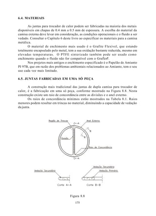 6.4. MATERIAIS

      As juntas para trocador de calor podem ser fabricadas na maioria dos metais
disponíveis em chapas de 0.4 mm a 0.5 mm de espessura. A escolha do material da
camisa externa deve levar em consideração, as condições operacionais e o fluido a ser
vedado. Consultar o Capítulo 6 deste livro ao especificar os materiais para a camisa
metálica.
      O material de enchimento mais usado é o Grafite Flexível, que estando
totalmente encapsulado pelo metal, tem a sua oxidação bastante reduzida, mesmo em
elevadas temperaturas. O PTFE sinterizado também pode ser usado como
                                                              ®
enchimento quando o fluido não for compatível com o Graflex .
      Nos projetos mais antigos o enchimento especificado é o Papelão de Amianto
PI 97B, que em razão dos problemas ambientais relacionados ao Amianto, tem o seu
uso cada vez mais limitado.

6.5. JUNTAS FABRICADAS EM UMA SÓ PEÇA

       A construção mais tradicional das juntas de dupla camisa para trocador de
calor, é a fabricação em uma só peça, conforme mostrado na Figura 8.8. Nesta
construção existe um raio de concordância entre as divisões e o anel externo.
       Os raios de concordância mínimos estão mostrados na Tabela 8.1. Raios
menores podem resultar em trincas no material, diminuindo a capacidade de vedação
da junta.




                                     Figura 8.8

                                        175
 