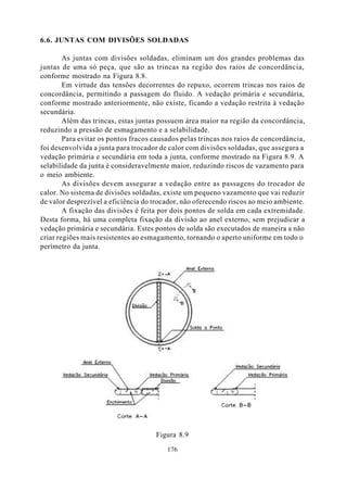 6.6. JUNTAS COM DIVISÕES SOLDADAS

        As juntas com divisões soldadas, eliminam um dos grandes problemas das
juntas de uma só peça, que são as trincas na região dos raios de concordância,
conforme mostrado na Figura 8.8.
        Em virtude das tensões decorrentes do repuxo, ocorrem trincas nos raios de
concordância, permitindo a passagem do fluido. A vedação primária e secundária,
conforme mostrado anteriormente, não existe, ficando a vedação restrita à vedação
secundária.
        Além das trincas, estas juntas possuem área maior na região da concordância,
reduzindo a pressão de esmagamento e a selabilidade.
        Para evitar os pontos fracos causados pelas trincas nos raios de concordância,
foi desenvolvida a junta para trocador de calor com divisões soldadas, que assegura a
vedação primária e secundária em toda a junta, conforme mostrado na Figura 8.9. A
selabilidade da junta é consideravelmente maior, reduzindo riscos de vazamento para
o meio ambiente.
        As divisões devem assegurar a vedação entre as passagens do trocador de
calor. No sistema de divisões soldadas, existe um pequeno vazamento que vai reduzir
de valor desprezível a eficiência do trocador, não oferecendo riscos ao meio ambiente.
        A fixação das divisões é feita por dois pontos de solda em cada extremidade.
Desta forma, há uma completa fixação da divisão ao anel externo, sem prejudicar a
vedação primária e secundária. Estes pontos de solda são executados de maneira a não
criar regiões mais resistentes ao esmagamento, tornando o aperto uniforme em todo o
perímetro da junta.




                                     Figura 8.9

                                         176
 