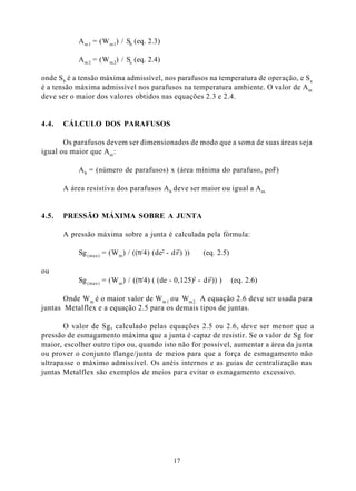 A m 1 = (W m 1) / Sb (eq. 2.3)

            A m 2 = (W m 2) / Sa (eq. 2.4)

onde S b é a tensão máxima admissível, nos parafusos na temperatura de operação, e Sa
é a tensão máxima admissível nos parafusos na temperatura ambiente. O valor de A m
deve ser o maior dos valores obtidos nas equações 2.3 e 2.4.


4.4.   CÁLCULO DOS PARAFUSOS

       Os parafusos devem ser dimensionados de modo que a soma de suas áreas seja
igual ou maior que A m :

            A b = (número de parafusos) x (área mínima do parafuso, pol2)

       A área resistiva dos parafusos A b deve ser maior ou igual a A m .


4.5.   PRESSÃO MÁXIMA SOBRE A JUNTA

       A pressão máxima sobre a junta é calculada pela fórmula:

            Sg (max) = (W m ) / ((π/4) (de2 - di2) ))    (eq. 2.5)

ou
            Sg (max) = (W m ) / ((π/4) ( (de - 0,125)2 - di2)) )     (eq. 2.6)

       Onde W m é o maior valor de Wm 1 ou Wm2. A equação 2.6 deve ser usada para
juntas Metalflex e a equação 2.5 para os demais tipos de juntas.

       O valor de Sg, calculado pelas equações 2.5 ou 2.6, deve ser menor que a
pressão de esmagamento máxima que a junta é capaz de resistir. Se o valor de Sg for
maior, escolher outro tipo ou, quando isto não for possível, aumentar a área da junta
ou prover o conjunto flange/junta de meios para que a força de esmagamento não
ultrapasse o máximo admissível. Os anéis internos e as guias de centralização nas
juntas Metalflex são exemplos de meios para evitar o esmagamento excessivo.




                                               17
 
