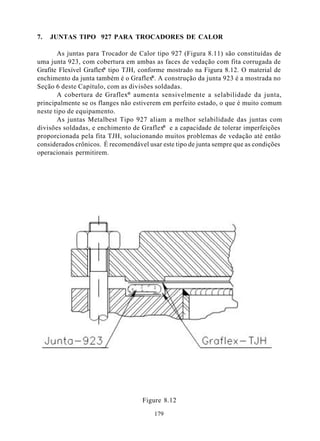 7.   JUNTAS TIPO 927 PARA TROCADORES DE CALOR

       As juntas para Trocador de Calor tipo 927 (Figura 8.11) são constituídas de
uma junta 923, com cobertura em ambas as faces de vedação com fita corrugada de
                        ®
Grafite Flexível Graflex tipo TJH, conforme mostrado na Figura 8.12. O material de
                                        ®
enchimento da junta também é o Graflex . A construção da junta 923 é a mostrada no
Seção 6 deste Capítulo, com as divisões soldadas.
       A cobertura de Graflex® aumenta sensivelmente a selabilidade da junta,
principalmente se os flanges não estiverem em perfeito estado, o que é muito comum
neste tipo de equipamento.
       As juntas Metalbest Tipo 927 aliam a melhor selabilidade das juntas com
divisões soldadas, e enchimento de Graflex® e a capacidade de tolerar imperfeições
proporcionada pela fita TJH, solucionando muitos problemas de vedação até então
considerados crônicos. É recomendável usar este tipo de junta sempre que as condições
operacionais permitirem.




                                    Figure 8.12

                                        179
 