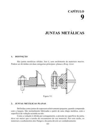 CAPÍTULO

                                                                           9

                                     JUNTAS METÁLICAS




1.   DEFINIÇÃO

     São juntas metálicas sólidas. Isto é, sem enchimento de materiais macios.
Podem ser divididas em duas categorias principais: planas e Ring- Joint.




                                  Figura 9.1


2.   JUNTAS METÁLICAS PLANAS

      Definidas como juntas de espessura relativamente pequena, quando comparada
com a largura. São normalmente fabricadas a partir de uma chapa metálica, com a
superfície de vedação usinada ou não.
      Como a vedação é obtida por esmagamento, a pressão na superfície da junta,
deve ser maior que a tensão de escoamento do seu material. Por esta razão, os
materiais e acabamentos dos flanges e da junta devem ser cuidadosamente
                                      183
 
