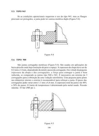5.3. TIPO 943

       Se as condições operacionais requerem o uso do tipo 941, mas os flanges
precisam ser protegidos, a junta pode ter camisa metálica dupla (Figura 9.4).




                                    Figura 9.4

5.4. TIPO 900

       São juntas corrugadas metálicas (Figura 9.5). São usadas em aplicações de
baixa pressão onde haja limitação de peso e espaço. A espessura da chapa deve ser de
0.2 mm a 1.0 mm, dependendo do metal e passo da corrugação. Em virtude da pequena
espessura da chapa e das corrugações, a força para esmagar a junta é bem
reduzida, se comparado as juntas tipo 940 e 941. É necessário um mínimo de 3
corrugações para a obtenção de uma vedação satisfatória. Uma pequena parte plana
nos diâmetros interno e externo é recomendável para reforçar a junta. O passo das
corrugações pode variar entre 1.1 mm a 6.4 mm. A espessura total da junta é de 40%
a 50% do passo. O limite de temperatura é determinado pelo metal usado. Pressão
máxima: 35 bar (500 psi ).




                                    Figura 9.5

                                        186
 