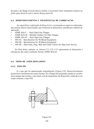da junta e do flange tiverem dureza similar, é necessário fazer tratamento térmico na
junta, para deixá-la com a menor dureza possível.


6.4. DIMENSIONAMENTO E TOLERÂNCIAS DE FABRICAÇÃO

       Ao especificar a aplicação de Ring-Joints, recomenda-se seguir as indicações
das normas abaixo relacionadas, que fornecem as dimensões, tolerâncias e tabelas de
aplicação.
•    ASME B16.5 – Steel Pipe-Line Flanges
•    ASME B16.20 – Metallic Gaskets for Pipe Flanges
•    ASME B16.47 – Steel Pipe-Line Flanges
•    API 6A – Specification for Wellhead Equipment.
•    API 6B – Specification for Wellhead Equipment.
•    API 6D – Steel Gate, Plug, Ball and Check Valves for Pipe-Line Service.

     No final deste capítulo, os Anexos 9.1, 9.2 e 9.3 apresentam as dimensões e
tolerâncias dos anéis conforme Norma ASME B16.20.



6.5. TIPOS DE ANÉIS RING-JOINT

6.5.1. TIPO 950

       É o tipo que foi padronizado originalmente (Figura 9.9). Desenvolvimentos
posteriores resultaram em outras formas. Se o flange for projetado usando as versões
mais antigas das normas, com canal oval de alojamento do Ring Joint, então deve ser
usado somente o tipo 950.




                                     Figura 9.9

                                        190
 
