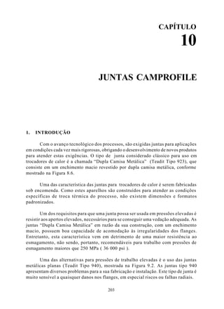 CAPÍTULO

                                                                             10

                                    JUNTAS CAMPROFILE




1.   INTRODUÇÃO

       Com o avanço tecnológico dos processos, são exigidas juntas para aplicações
em condições cada vez mais rigorosas, obrigando o desenvolvimento de novos produtos
para atender estas exigências. O tipo de junta considerado clássico para uso em
trocadores de calor é a chamada “Dupla Camisa Metálica” (Teadit Tipo 923), que
consiste em um enchimento macio revestido por dupla camisa metálica, conforme
mostrado na Figura 8.6.

      Uma das característica das juntas para trocadores de calor é serem fabricadas
sob encomenda. Como estes aparelhos são construídos para atender as condições
específicas de troca térmica do processo, não existem dimensões e formatos
padronizados.

        Um dos requisitos para que uma junta possa ser usada em pressões elevadas é
resistir aos apertos elevados, necessários para se conseguir uma vedação adequada. As
juntas “Dupla Camisa Metálica” em razão da sua construção, com um enchimento
macio, possuem boa capacidade de acomodação às irregularidades dos flanges.
Entretanto, esta característica vem em detrimento de uma maior resistência ao
esmagamento, não sendo, portanto, recomendáveis para trabalho com pressões de
esmagamento maiores que 250 MPa ( 36 000 psi ).

      Uma das alternativas para pressões de trabalho elevadas é o uso das juntas
metálicas planas (Teadit Tipo 940), mostrada na Figura 9.2. As juntas tipo 940
apresentam diversos problemas para a sua fabricação e instalação. Este tipo de junta é
muito sensível a quaisquer danos nos flanges, em especial riscos ou falhas radiais.

                                         203
 