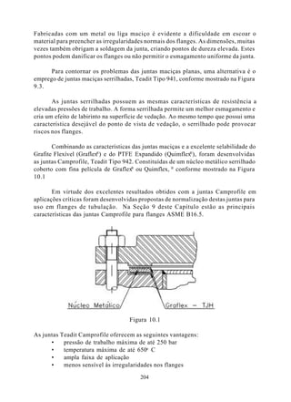 Fabricadas com um metal ou liga maciço é evidente a dificuldade em escoar o
material para preencher as irregularidades normais dos flanges. As dimensões, muitas
vezes também obrigam a soldagem da junta, criando pontos de dureza elevada. Estes
pontos podem danificar os flanges ou não permitir o esmagamento uniforme da junta.

      Para contornar os problemas das juntas maciças planas, uma alternativa é o
emprego de juntas maciças serrilhadas, Teadit Tipo 941, conforme mostrado na Figura
9.3.

       As juntas serrilhadas possuem as mesmas características de resistência a
elevadas pressões de trabalho. A forma serrilhada permite um melhor esmagamento e
cria um efeito de labirinto na superfície de vedação. Ao mesmo tempo que possui uma
característica desejável do ponto de vista de vedação, o serrilhado pode provocar
riscos nos flanges.

       Combinando as características das juntas maciças e a excelente selabilidade do
                         ®                                 ®
Grafite Flexível (Graflex ) e do PTFE Expandido (Quimflex ), foram desenvolvidas
as juntas Camprofile, Teadit Tipo 942. Constituídas de um núcleo metálico serrilhado
coberto com fina película de Graflex ou Quimflex, ® conforme mostrado na Figura
                                     ®

10.1

       Em virtude dos excelentes resultados obtidos com a juntas Camprofile em
aplicações críticas foram desenvolvidas propostas de normalização destas juntas para
uso em flanges de tubulação. Na Seção 9 deste Capítulo estão as principais
características das juntas Camprofile para flanges ASME B16.5.




                                    Figura 10.1

As juntas Teadit Camprofile oferecem as seguintes vantagens:
      •    pressão de trabalho máxima de até 250 bar
      •    temperatura máxima de até 650o C
      •    ampla faixa de aplicação
      •    menos sensível às irregularidades nos flanges

                                        204
 