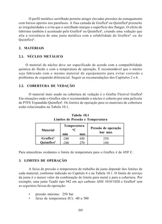 O perfil metálico serrilhado permite atingir elevadas pressões de esmagamento
com baixos apertos nos parafusos. A fina camada de Graflex® ou Quimflex® preenche
as irregularidades e evita que o serrilhado marque a superfície dos flanges. O efeito de
labirinto também é acentuado pelo Graflex® ou Quimflex®, criando uma vedação que
alia a resistência de uma junta metálica com a selabilidade do Graflex® ou do
Quimflex® .

2. MATERIAIS

2.1. NÚCLEO METÁLICO

    O material do núcleo deve ser especificado de acordo com a compatibilidade
química do fluido e com a temperatura de operação. É recomendável que o núcleo
seja fabricado com o mesmo material do equipamento para evitar corrosão e
problemas de expansão diferencial. Seguir as recomendações dos Capítulos 2 e 6.

2.2. COBERTURA DE VEDAÇÃO

                                                                                 ®
       O material mais usado na cobertura de vedação é o Grafite Flexível Graflex
Em situações onde o Graflex não é recomendado o núcleo é coberto por uma película
                            ®
de PTFE Expandido Quimflex . Os limites de operação para os materiais de cobertura
estão relacionados na Tabela 10.1.

                                   Tabela 10.1
                        Limites de Pressão e Temperatura
                                Temperatura
                                    oC             Pressão de operação
                Material
                                                         bar max
                               min      max
               Graflex®        -240     650                 250
               Quimflex®       -240     270                 100

Para atmosferas oxidantes o limite de temperatura para o Graflex é de 450o C.

3. LIMITES DE OPERAÇÃO

       A faixa de pressão e temperatura de trabalho da junta depende dos limites de
cada material, conforme indicado no Capítulo 6 e na Tabela 10.1. O limite de serviço
da junta é o menor valor da combinação do limite para metal e para a cobertura. Por
                                                                               ®
exemplo, uma junta Teadit tipo 942 em aço carbono AISI 1010/1020 e Graflex tem
as seguintes faixas de operação:

       •   pressão máxima: 250 bar
       •   faixa de temperatura (oC): -40 a 500


                                          205
 