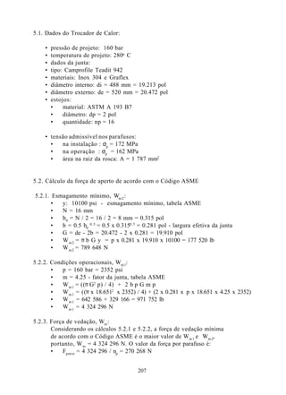 5.1. Dados do Trocador de Calor:

    •   pressão de projeto: 160 bar
    •   temperatura de projeto: 280o C
    •   dados da junta:
    •   tipo: Camprofile Teadit 942
    •   materiais: Inox 304 e Graflex
    •   diâmetro interno: di = 488 mm = 19.213 pol
    •   diâmetro externo: de = 520 mm = 20.472 pol
    •   estojos:
        •    material: ASTM A 193 B7
        •    diâmetro: dp = 2 pol
        •    quantidade: np = 16

    • tensão admissível nos parafusos:
      •   na instalação : σp = 172 MPa
      •   na operação : σp = 162 MPa
      •   área na raiz da rosca: A = 1 787 mm2


5.2. Cálculo da força de aperto de acordo com o Código ASME

5.2.1. Esmagamento mínimo, Wm 2 :
       •  y: 10100 psi - esmagamento mínimo, tabela ASME
       •  N = 16 mm
       •  b 0 = N / 2 = 16 / 2 = 8 mm = 0.315 pol
       •  b = 0.5 b0 0.5 = 0.5 x 0.3150.5 = 0.281 pol - largura efetiva da junta
       •  G = de - 2b = 20.472 - 2 x 0.281 = 19.910 pol
       •  W m 2 = π b G y = p x 0.281 x 19.910 x 10100 = 177 520 lb
       •  W m 2 = 789 648 N

5.2.2. Condições operacionais, Wm 1:
       •   p = 160 bar = 2352 psi
       •   m = 4.25 - fator da junta, tabela ASME
       •   W m 1 = ((π G2 p) / 4) + 2 b p G m p
       •   W m 1 = ((π x 18.6512 x 2352) / 4) + (2 x 0.281 x p x 18.651 x 4.25 x 2352)
       •   W m 1 = 642 586 + 329 166 = 971 752 lb
       •   W m 1 = 4 324 296 N

5.2.3. Força de vedação, Wm :
       Considerando os cálculos 5.2.1 e 5.2.2, a força de vedação mínima
       de acordo com o Código ASME é o maior valor de Wm 1 e Wm 2,
       portanto, W m = 4 324 296 N. O valor da força por parafuso é:
       •   Fpmin = 4 324 296 / np = 270 268 N


                                         207
 