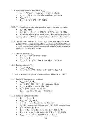 5.2.4. Força máxima nos parafusos, Fp m a x:
       •    A e = 1 787 mm2 - área resistiva dos parafusos
       •    σa = 172 MPa - tensão admissível nos parafusos
       •    Fp m a x = Ae σa
       •    Fp m a x= 1 787 x 172 = 307 364 N


5.2.5. Verificação da tensão admissível na temperatura de operação:
       •   σb = 162 MPa
       •   σb > W m 1 / (A e n p) = 4 324 296 / (1787 x 16) = 151 MPa
       •   Considerando-se que a tensão admissível na temperatura de
       operação é de 162 MPa o valor encontrado está abaixo deste limite.

5.2.6. Considerando os itens 5.2.3 e 5.2.4, a força total exercida pelos
       parafusos para assegurar uma vedação adequada, ao mesmo tempo que
       a tensão nos parafusos não ultrapasse a máxima admissível, deve estar
       entre 270 268 N e 307 364 N.

5.2.7. Torque mínimo, T :    min
       •   k = 0.2 - fator de rosca e atrito
       •   Tm i n = k dp F pmin
       •   Tm i n = 0.2 x (50.8 / 1000) x 270 268 = 2 745 N-m

5.2.8. Torque máximo, T :   max
       •   Tm a x = k dp F pmax
       •   Tm a x = 0.2 x (50.8 / 1000 ) x 307 364 = 3 123 N-m

5.3.Cálculo da força de aperto de acordo com a Norma DIN 2505:

5.3.1. Força de esmagamento mínima:
       •   Femin = π b D b D σVU
       •   d D = ( 488 + 520 ) / 2 = 504 - diâmetro médio
       •   σVU = 20 MPa - tabela DIN 2505
       •   b D = (520 - 488 ) / 2 = 16 mm
       •   FEmin = π x 488 x 16 x 20 = 490 591 N

5.3.2. Força de vedação mínima:
       •    FVmin = FOmin + Fi
       •    FOmin = π d D b D n p SD
       •    n = 1.1 - fator da junta tabela DIN 2505
       •    SD = 1.2 - coeficiente de segurança - DIN 2505, valor mínimo
       •    p = 160 bar = 16 MPa
       •    FOmin = π x 504 x 16 x 1.1 x 16 x 1.2 = 535 050 N
       •    Fi = p (π / 4 ) dD2 = 16 x (π / 4 ) x 5042 = 3 192 059 N
       •    FVmin = 535 050 + 3 192 059 = 3 727 109 N
                                           208
 