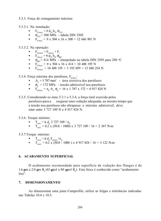 5.3.3. Força de esmagamento máxima:

5.3.3.1. Na   instalação:
        •     FEimax = π d D b D σVO
        •     σVO = 500 MPa - tabela DIN 2505
        •     FEmax = π x 504 x 16 x 500 = 12 666 901 N

5.3.3.2. Na   operação:
       •      FOimax = FOmax + Fi
       •      FOmax = π d D b D σBO
       •      σBO = 414 MPa - interpolado na tabela DIN 2505 para 280 oC
       •      FOmax = π x 504 x 16 x 414 = 10 488 195 N
       •      FOimax = 10 488 195 + 3 192 059 = 13 680 254 N

5.3.4. Força máxima dos parafusos, Fptmax:
        •   A e = 1 787 mm2 - área resistiva dos parafusos
        •   σp = 172 MPa - tensão admissível nos parafusos
        •   Fptmax = np A e σp = 16 x 1 787 x 172 = 4 917 824 N

5.3.5. Considerando os itens 5.3.1 a 5.3.4, a força total exercida pelos
       parafusos para a ssegurar uma vedação adequada, ao mesmo tempo que
       a tensão nos parafusos não ultrapasse a máxima admissível, deve
       estar entre 3 727 109 N e 4 917 824 N.

5.3.6. Torque mínimo:
       •    Tmin = k dp 3 727 109 / np
       •    Tmin = 0.2 x (50.8 / 1000) x 3 727 109 / 16 = 2 367 N-m

5.3.7.Torque máximo:
       •   Tmax = k d p Fpmax / n p
       •   Tmax = 0.2 x (50.8 / 1000 ) x 4 917 824 / 16 = 3 122 N-m



6. ACABAMENTO SUPERFICIAL

       O acabamento recomendado para superfície de vedação dos flanges é de
1.6 µm a 2.0 µm Ra (63 µpol a 80 µpol Ra ). Esta faixa é conhecida como “acabamento
liso”.

7.   DIMENSIONAMENTO

      Ao dimensionar uma junta Camprofile, utilize as folgas e tolerâncias indicadas
nas Tabelas 10.4 e 10.5.


                                          209
 