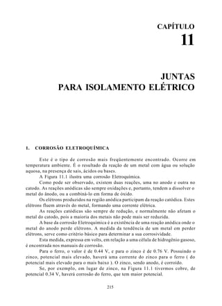 CAPÍTULO

                                                                            11

                                 JUNTAS
               PARA ISOLAMENTO ELÉTRICO




1.   CORROSÃO ELETROQUÍMICA

       Este é o tipo de corrosão mais freqüentemente encontrado. Ocorre em
temperatura ambiente. É o resultado da reação de um metal com água ou solução
aquosa, na presença de sais, ácidos ou bases.
       A Figura 11.1 ilustra uma corrosão Eletroquímica.
       Como pode ser observado, existem duas reações, uma no anodo e outra no
catodo. As reações anódicas são sempre oxidações e, portanto, tendem a dissolver o
metal do ânodo, ou a combiná-lo em forma de óxido.
       Os elétrons produzidos na região anódica participam da reação catódica. Estes
elétrons fluem através do metal, formando uma corrente elétrica.
       As reações catódicas são sempre de redução, e normalmente não afetam o
metal do catodo, pois a maioria dos metais não pode mais ser reduzida.
       A base da corrosão Eletroquímica é a existência de uma reação anódica onde o
metal do anodo perde elétrons. A medida da tendência de um metal em perder
elétrons, serve como critério básico para determinar a sua corrosividade.
       Esta medida, expressa em volts, em relação a uma célula de hidrogênio gasoso,
é encontrada nos manuais de corrosão.
       Para o ferro, o valor é de 0.44 V, e para o zinco é de 0.76 V. Possuindo o
zinco, potencial mais elevado, haverá uma corrente do zinco para o ferro ( do
potencial mais elevado para o mais baixo ). O zinco, sendo anodo, é corroído.
       Se, por exemplo, em lugar de zinco, na Figura 11.1 tivermos cobre, de
potencial 0.34 V, haverá corrosão do ferro, que tem maior potencial.

                                        215
 