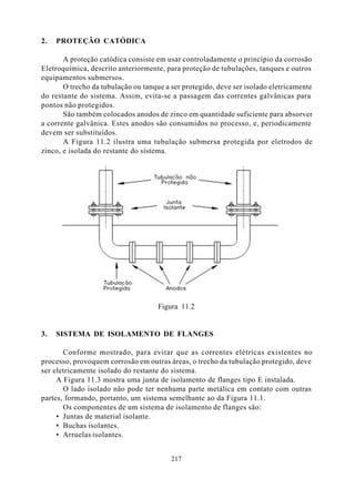 2.   PROTEÇÃO CATÓDICA

       A proteção catódica consiste em usar controladamente o princípio da corrosão
Eletroquímica, descrito anteriormente, para proteção de tubulações, tanques e outros
equipamentos submersos.
       O trecho da tubulação ou tanque a ser protegido, deve ser isolado eletricamente
do restante do sistema. Assim, evita-se a passagem das correntes galvânicas para
pontos não protegidos.
       São também colocados anodos de zinco em quantidade suficiente para absorver
a corrente galvânica. Estes anodos são consumidos no processo, e, periodicamente
devem ser substituídos.
       A Figura 11.2 ilustra uma tubulação submersa protegida por eletrodos de
zinco, e isolada do restante do sistema.




                                     Figura 11.2


3.   SISTEMA DE ISOLAMENTO DE FLANGES

       Conforme mostrado, para evitar que as correntes elétricas existentes no
processo, provoquem corrosão em outras áreas, o trecho da tubulação protegido, deve
ser eletricamente isolado do restante do sistema.
     A Figura 11.3 mostra uma junta de isolamento de flanges tipo E instalada.
       O lado isolado não pode ter nenhuma parte metálica em contato com outras
partes, formando, portanto, um sistema semelhante ao da Figura 11.1.
       Os componentes de um sistema de isolamento de flanges são:
     • Juntas de material isolante.
     • Buchas isolantes.
     • Arruelas isolantes.


                                         217
 