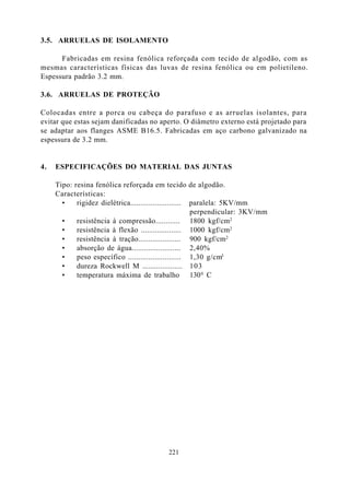 3.5. ARRUELAS DE ISOLAMENTO

      Fabricadas em resina fenólica reforçada com tecido de algodão, com as
mesmas características físicas das luvas de resina fenólica ou em polietileno.
Espessura padrão 3.2 mm.

3.6. ARRUELAS DE PROTEÇÃO

Colocadas entre a porca ou cabeça do parafuso e as arruelas isolantes, para
evitar que estas sejam danificadas no aperto. O diâmetro externo está projetado para
se adaptar aos flanges ASME B16.5. Fabricadas em aço carbono galvanizado na
espessura de 3.2 mm.


4.   ESPECIFICAÇÕES DO MATERIAL DAS JUNTAS

     Tipo: resina fenólica reforçada em tecido de algodão.
     Características:
       •    rigidez dielétrica......................... paralela: 5KV/mm
                                                        perpendicular: 3KV/mm
       •    resistência à compressão............ 1800 kgf/cm2
       •    resistência à flexão .................... 1000 kgf/cm2
       •    resistência à tração..................... 900 kgf/cm2
       •    absorção de água........................ 2,40%
       •    peso específico .......................... 1,30 g/cm3
       •    dureza Rockwell M .................... 103
       •    temperatura máxima de trabalho 130 0 C




                                           221
 