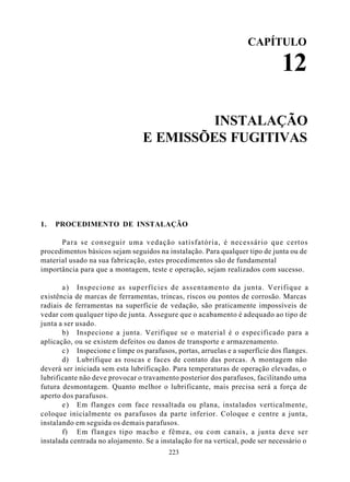 CAPÍTULO

                                                                               12

                                          INSTALAÇÃO
                                 E EMISSÕES FUGITIVAS




1.   PROCEDIMENTO DE INSTALAÇÃO

      Para se conseguir uma vedação satisfatória, é necessário que certos
procedimentos básicos sejam seguidos na instalação. Para qualquer tipo de junta ou de
material usado na sua fabricação, estes procedimentos são de fundamental
importância para que a montagem, teste e operação, sejam realizados com sucesso.

       a ) Inspecione as superfícies de assentamento da junta. Verifique a
existência de marcas de ferramentas, trincas, riscos ou pontos de corrosão. Marcas
radiais de ferramentas na superfície de vedação, são praticamente impossíveis de
vedar com qualquer tipo de junta. Assegure que o acabamento é adequado ao tipo de
junta a ser usado.
       b) Inspecione a junta. Verifique se o material é o especificado para a
aplicação, ou se existem defeitos ou danos de transporte e armazenamento.
       c ) Inspecione e limpe os parafusos, portas, arruelas e a superfície dos flanges.
       d) Lubrifique as roscas e faces de contato das porcas. A montagem não
deverá ser iniciada sem esta lubrificação. Para temperaturas de operação elevadas, o
lubrificante não deve provocar o travamento posterior dos parafusos, facilitando uma
futura desmontagem. Quanto melhor o lubrificante, mais precisa será a força de
aperto dos parafusos.
       e ) Em flanges com face ressaltada ou plana, instalados verticalmente,
coloque inicialmente os parafusos da parte inferior. Coloque e centre a junta,
instalando em seguida os demais parafusos.
       f) Em flanges tipo macho e fêmea, ou com canais, a junta deve ser
instalada centrada no alojamento. Se a instalação for na vertical, pode ser necessário o
                                          223
 