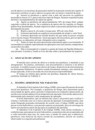 uso de adesivo, ou um pouco de graxa para mantê-la na posição correta até o aperto. È
necessário certificar-se que o adesivo ou graxa não vai atacar o material da junta.
        g) Instale os parafusos e aperte com a mão até encostar na seqüência
mostrada no Anexo 12.1, para os diversos tipos de flanges. Numere os parafusos para
facilitar o acompanhamento da ordem de aperto.
        h) Aperte os parafusos até aproximadamente 30% do torque final, sempre
seguindo a ordem de aperto. Se a seqüência de aperto não for seguida, os flanges
podem ficar desalinhados, ficando impossível obter o necessário paralelismo ao bom
desempenho da junta.
        i) Repita o passo h, elevando o torque para 60% do valor final.
        j) Continue apertando na seqüência recomendada até atingir o valor final.
        k) Continue apertando em sentido horário até que todas as porcas estejam
com o mesmo torque. Normalmente, várias passagens são necessárias, pois ao apertar
um parafuso, os adjacentes aliviam, obrigando a novo reaperto.
        l) Todos os tipos de junta apresentam relaxamento após a sua instalação. É
recomendável o reaperto especialmente em aplicações com ciclo térmico, temperaturas
ou pressões elevadas.
      m) Não é recomendavel o reaperto a quente de Juntas de Papelão Hidráulico
sem amianto. Consulte a Teadit se tiver dúvidas sobre o procedimento de reaperto.


2.   APLICAÇÃO DO APERTO

       O método mais correto de obter-se a tensão nos parafusos, é medindo o seu
alongamento. Na prática, entretanto, este procedimento é oneroso e de difícil
execução. A tendência atual é usar chaves de torque, dispositivos de tensionamento,
ou ferramentas hidráulicas. O aperto usando ferramentas manuais, sem controle do
torque aplicado, só deve ser usado em casos de pouca responsabilidade.
       O torque ou esforço para apertar um parafuso, depende de vários fatores,
conforme mostrado no Capítulo 2.


3.   TENSÕES ADMISSÍVEIS NOS PARAFUSOS

       O Apêndice S do Capítulo 8 do Código ASME, trata especificamente da tensão
inicial nos parafusos. Por exemplo, o projetista do flange, deve determinar qual a
necessidade de aperto, para a pressão e temperatura nas condições operacionais, de
acordo com a tensão admissível na temperatura de operação. Esta tensão admissível é
determinada pelo material e pela temperatura de operação.
       O teste hidrostático, que na maioria dos casos é necessário para verificar o
sistema, é realizado com vez e meia a pressão de operação. Conseqüentemente, uma
união flangeada projetada estritamente de acordo com o Código ASME, que deva
passar o teste hidrostático, com pressão superior ao projetado, deve ter um torque de
aperto nos parafusos maior do que para as condições de operação.
       O Apêndice S do Capítulo 8 do Código ASME, trata destas condições, e
estabelece que, para passar no teste hidrostático, os parafusos devem ser apertados até
o valor necessário para isso. Se, neste caso, a tensão for maior que a admissível,
parafusos com material de maior tensão de escoamento, devem ser usados,
observando-se o seguinte procedimento
                                         224
 