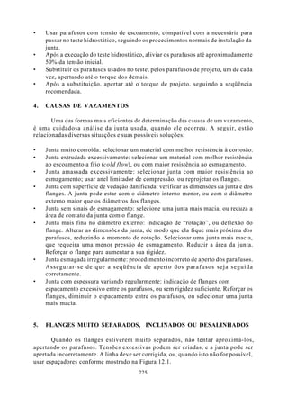 •    Usar parafusos com tensão de escoamento, compatível com a necessária para
     passar no teste hidrostático, seguindo os procedimentos normais de instalação da
     junta.
•    Após a execução do teste hidrostático, aliviar os parafusos até aproximadamente
     50% da tensão inicial.
•    Substituir os parafusos usados no teste, pelos parafusos de projeto, um de cada
     vez, apertando até o torque dos demais.
•    Após a substituição, apertar até o torque de projeto, seguindo a seqüência
     recomendada.

4.   CAUSAS DE VAZAMENTOS

       Uma das formas mais eficientes de determinação das causas de um vazamento,
é uma cuidadosa análise da junta usada, quando ele ocorreu. A seguir, estão
relacionadas diversas situações e suas possíveis soluções:

•    Junta muito corroída: selecionar um material com melhor resistência à corrosão.
•    Junta extrudada excessivamente: selecionar um material com melhor resistência
     ao escoamento a frio (cold flow), ou com maior resistência ao esmagamento.
•    Junta amassada excessivamente: selecionar junta com maior resistência ao
     esmagamento; usar anel limitador de compressão, ou reprojetar os flanges.
•    Junta com superfície de vedação danificada: verificar as dimensões da junta e dos
     flanges. A junta pode estar com o diâmetro interno menor, ou com o diâmetro
     externo maior que os diâmetros dos flanges.
•    Junta sem sinais de esmagamento: selecione uma junta mais macia, ou reduza a
     área de contato da junta com o flange.
•    Junta mais fina no diâmetro externo: indicação de “rotação”, ou deflexão do
     flange. Alterar as dimensões da junta, de modo que ela fique mais próxima dos
     parafusos, reduzindo o momento de rotação. Selecionar uma junta mais macia,
     que requeira uma menor pressão de esmagamento. Reduzir a área da junta.
     Reforçar o flange para aumentar a sua rigidez.
•    Junta esmagada irregularmente: procedimento incorreto de aperto dos parafusos.
     Assegurar-se de que a seqüência de aperto dos parafusos seja seguida
     corretamente.
•    Junta com espessura variando regularmente: indicação de flanges com
     espaçamento excessivo entre os parafusos, ou sem rigidez suficiente. Reforçar os
     flanges, diminuir o espaçamento entre os parafusos, ou selecionar uma junta
     mais macia.


5.   FLANGES MUITO SEPARADOS, INCLINADOS OU DESALINHADOS

       Quando os flanges estiverem muito separados, não tentar aproximá-los,
apertando os parafusos. Tensões excessivas podem ser criadas, e a junta pode ser
apertada incorretamente. A linha deve ser corrigida, ou, quando isto não for possível,
usar espaçadores conforme mostrado na Figura 12.1.
                                         225
 