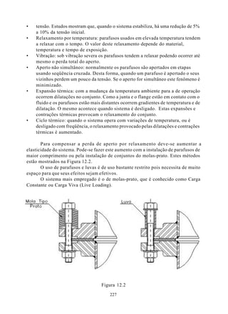 •   tensão. Estudos mostram que, quando o sistema estabiliza, há uma redução de 5%
    a 10% da tensão inicial.
•   Relaxamento por temperatura: parafusos usados em elevada temperatura tendem
    a relaxar com o tempo. O valor deste relaxamento depende do material,
    temperatura e tempo de exposição.
•   Vibração: sob vibração severa os parafusos tendem a relaxar podendo ocorrer até
    mesmo o perda total do aperto.
•   Aperto não simultâneo: normalmente os parafusos são apertados em etapas
    usando seqüência cruzada. Desta forma, quando um parafuso é apertado o seus
    vizinhos perdem um pouco da tensão. Se o aperto for simultâneo este fenômeno é
    minimizado.
•   Expansão térmica: com a mudança da temperatura ambiente para a de operação
    ocorrem dilatações no conjunto. Como a junta e o flange estão em contato com o
    fluido e os parafusos estão mais distantes ocorrem gradientes de temperatura e de
    dilatação. O mesmo acontece quando sistema é desligado. Estas expansões e
    contrações térmicas provocam o relaxamento do conjunto.
•   Ciclo térmico: quando o sistema opera com variações de temperatura, ou é
    desligado com freqüência, o relaxamento provocado pelas dilatações e contrações
    térmicas é aumentado.

       Para compensar a perda de aperto por relaxamento deve-se aumentar a
elasticidade do sistema. Pode-se fazer este aumento com a instalação de parafusos de
maior comprimento ou pela instalação de conjuntos do molas-prato. Estes métodos
estão mostrados na Figura 12.2.
       O uso de parafusos e luvas é de uso bastante restrito pois necessita de muito
espaço para que seus efeitos sejam efetivos.
       O sistema mais empregado é o de molas-prato, que é conhecido como Carga
Constante ou Carga Viva (Live Loading).




                                    Figura 12.2

                                        227
 