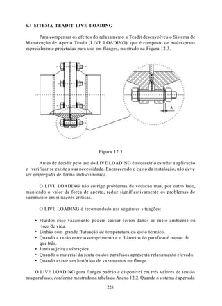 6.1 SITEMA TEADIT LIVE LOADING

       Para compensar os efeitos do relaxamento a Teadit desenvolveu o Sistema de
Manutenção de Aperto Teadit (LIVE LOADING), que é composto de molas-prato
especialmente projetadas para uso em flanges, mostrado na Figura 12.3.




                                    Figura 12.3

      Antes de decidir pelo uso do LIVE LOADING é necessário estudar a aplicação
e verificar se existe a sua necessidade. Encarecendo o custo da instalação, não deve
ser empregado de forma indiscriminada.

     O LIVE LOADING não corrige problemas de vedação mas, por outro lado,
mantendo o valor da força de aperto, reduz significativamente os problemas de
vazamento em situações críticas.

      O LIVE LOADING é recomendado nas seguintes situações:

    • Fluidos cujo vazamento podem causar sérios danos ao meio ambiente ou
      risco de vida.
    • Linhas com grande flutuação de temperatura ou ciclo térmico.
    • Quando a razão entre o comprimento e o diâmetro do parafuso é menor do
      que três.
    • Junta sujeita a vibrações.
    • Quando o material da junta ou dos parafusos apresenta relaxamento elevado.
    • Quando existe um histórico de vazamentos no flange.

     O LIVE LOADING para flanges padrão é disponível em três valores de tensão
nos parafusos, conforme mostrado na tabela do Anexo 12.2. Quando o sistema é apertado

                                        228
 