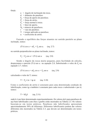 Onde:
           a = ângulo de inclinação da rosca.
           d = diâmetro do parafuso.
           Fp = força de aperto do parafuso.
           Fa = força de atrito.
           Fn = força normal à rosca.
           k = fator de aperto.
           Np = número de parafusos.
           r = raio do parafuso.
           T = torque aplicado ao parafuso.
           u = coeficiente de atrito.

       Fazendo o equilíbrio das forças atuantes no sentido paralelo ao plano
inclinado, temos:

           (T/r) cos a = uFn + Fp sen a.        (eq. 2.7)

no sentido perpendicular ao plano inclinado, temos:

           Fn = Fp cos a + (T/r) sen a     (eq. 2.8)

      Sendo o ângulo da rosca muito pequeno, para facilidade de cálculo,
desprezamos a parcela (T/r) sen a na equação 2.8. Substituindo o valor de Fn n a
equação 2.7, temos:

           (T/r) cos a = uFp cos a + Fp sen a         (eq. 2.9)

calculando o valor de T, temos:

           T = Fp r (u + tg a)     (eq. 2.10)

Como o coeficiente de atrito é constante para uma determinada condição de
lubrificação, como tg a também é constante para cada rosca e substituindo r por d,
temos:

           T = kFpd       (eq. 2.11)

onde k é um fator determinado experimentalmente. Os valores de k para parafusos de
aço bem lubrificados com óleo e grafite estão mostrados na Tabela 2.3. Os valores
baseiam-se em testes práticos. Parafusos não lubrificados apresentam
aproximadamente 50% de diferença. Diferentes lubrificantes podem dar valores
diferentes dos mostrados na Tabela 2.3, que devem ser determinados em testes
práticos.



                                           22
 