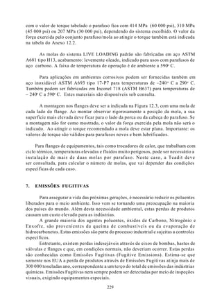 com o valor de torque tabelado o parafuso fica com 414 MPa (60 000 psi), 310 MPa
(45 000 psi) ou 207 MPa (30 000 psi), dependendo do sistema escolhido. O valor da
força exercida pelo conjunto parafuso/mola ao atingir o torque também está indicada
na tabela do Anexo 12.2.

      As molas do sistema LIVE LOADING padrão são fabricadas em aço ASTM
A681 tipo H13, acabamento: levemente oleado, indicado para usos com parafusos de
aço carbono. A faixa de temperatura de operação é de ambiente a 590o C.

       Para aplicações em ambientes corrosivos podem ser fornecidas também em
aço inoxidável ASTM A693 tipo 17-P7 para temperaturas de –240 o C a 290 o C.
Também podem ser fabricadas em Inconel 718 (ASTM B637) para temperaturas de
– 240o C a 590o C. Estes materiais são disponíveis sob consulta.

       A montagem nos flanges deve ser a indicada na Figura 12.3, com uma mola de
cada lado do flange. Ao montar observar rigorosamente a posição da mola, a sua
superfície mais elevada deve ficar para o lado da porca ou da cabeça do parafuso. Se
a montagem não for como mostrado, o valor da força exercida pela mola não será o
indicado. Ao atingir o torque recomendado a mola deve estar plana. Importante: os
valores de torque são válidos para parafusos novos e bem lubrificados.

     Para flanges de equipamentos, tais como trocadores de calor, que trabalham com
ciclo térmico, temperaturas elevadas e fluidos muito perigosos, pode ser necessário a
instalação de mais de duas molas por parafuso. Neste caso, a Teadit deve
ser consultada, para calcular o número de molas, que vai depender das condições
específicas de cada caso.


7.   EMISSÕES FUGITIVAS

       Para assegurar a vida das próximas gerações, é necessário reduzir os poluentes
liberados para o meio ambiente. Isso vem se tornando uma preocupação na maioria
dos países do mundo. Além desta necessidade ambiental, estas perdas de produtos
causam um custo elevado para as indústrias.
       A grande maioria dos agentes poluentes, óxidos de Carbono, Nitrogênio e
Enxofre, são provenientes da queima de combustíveis ou da evaporação de
hidrocarbonetos. Estas emissões são parte do processo industrial e sujeitas a controles
específicos.
       Entretanto, existem perdas indesejáveis através de eixos de bombas, hastes de
válvulas e flanges e que, em condições normais, não deveriam ocorrer. Estas perdas
são conhecidas como Emissões Fugitivas (Fugitive Emissions). Estima-se que
somente nos EUA a perda de produtos através de Emissões Fugitivas atinja mais de
300 000 toneladas ano, correspondente a um terço do total de emissões das indústrias
químicas. Emissões Fugitivas nem sempre podem ser detectadas por meio de inspeções
visuais, exigindo equipamentos especiais.

                                         229
 